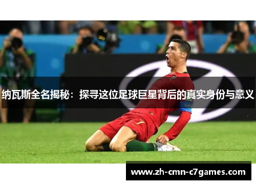 纳瓦斯全名揭秘：探寻这位足球巨星背后的真实身份与意义