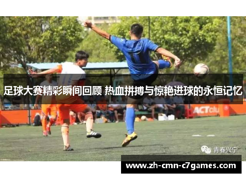 足球大赛精彩瞬间回顾 热血拼搏与惊艳进球的永恒记忆