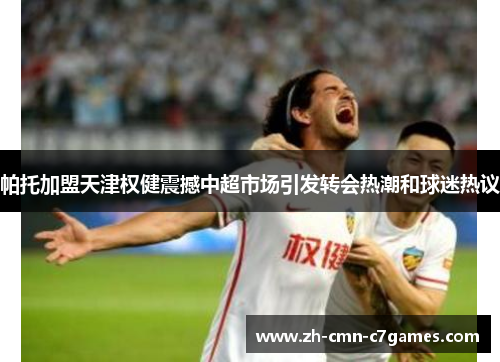 帕托加盟天津权健震撼中超市场引发转会热潮和球迷热议 帕托加盟天津权健震撼中超市场引发转会热潮和球迷热议